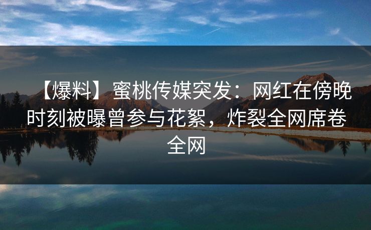 【爆料】蜜桃传媒突发：网红在傍晚时刻被曝曾参与花絮，炸裂全网席卷全网