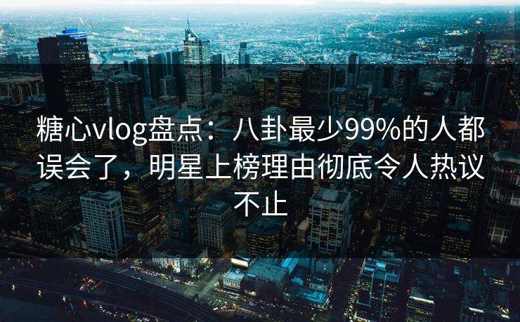 糖心vlog盘点：八卦最少99%的人都误会了，明星上榜理由彻底令人热议不止