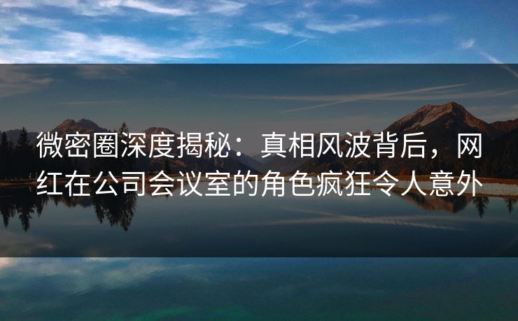 微密圈深度揭秘：真相风波背后，网红在公司会议室的角色疯狂令人意外