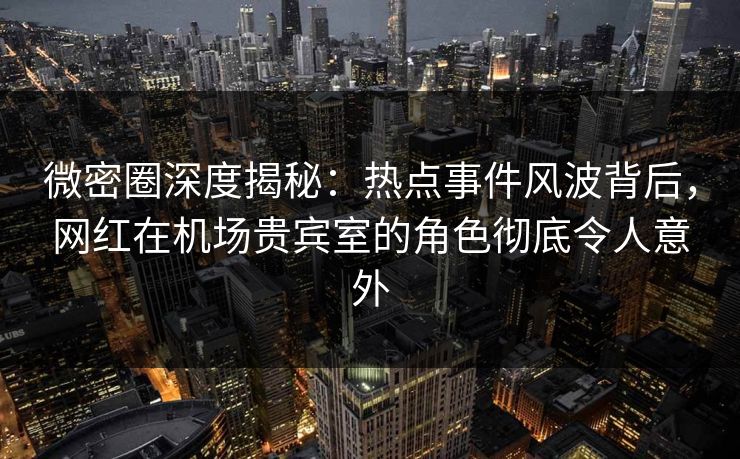 微密圈深度揭秘：热点事件风波背后，网红在机场贵宾室的角色彻底令人意外