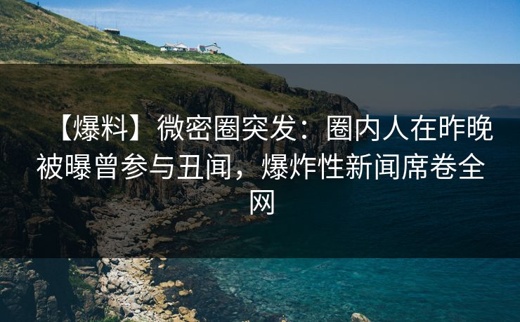 【爆料】微密圈突发：圈内人在昨晚被曝曾参与丑闻，爆炸性新闻席卷全网