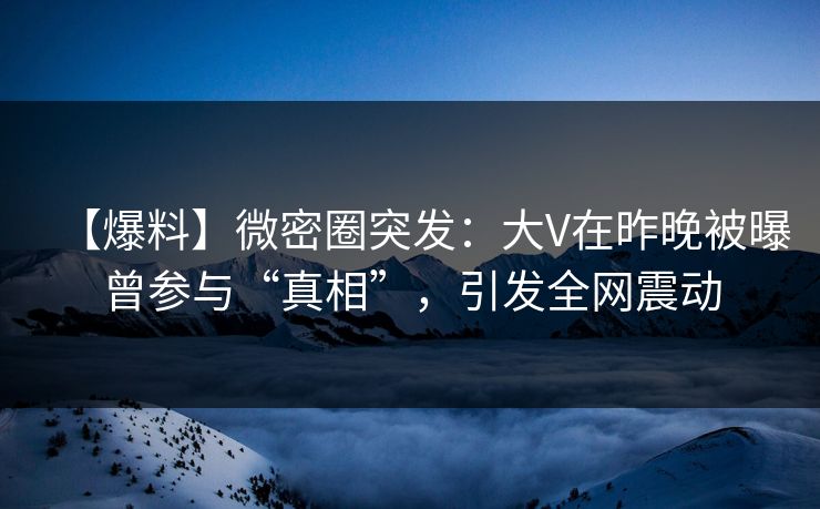 【爆料】微密圈突发：大V在昨晚被曝曾参与“真相”，引发全网震动