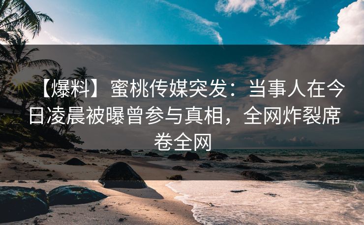 【爆料】蜜桃传媒突发：当事人在今日凌晨被曝曾参与真相，全网炸裂席卷全网