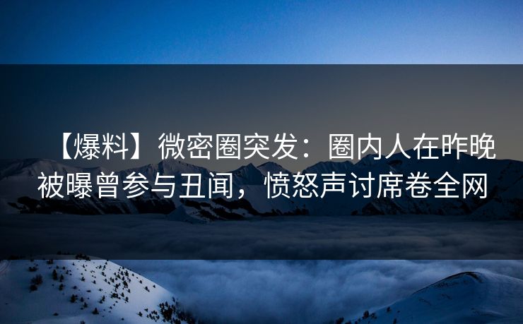 【爆料】微密圈突发：圈内人在昨晚被曝曾参与丑闻，愤怒声讨席卷全网