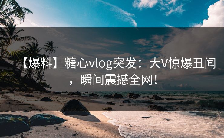 【爆料】糖心vlog突发：大V惊爆丑闻，瞬间震撼全网！