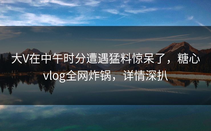 大V在中午时分遭遇猛料惊呆了，糖心vlog全网炸锅，详情深扒