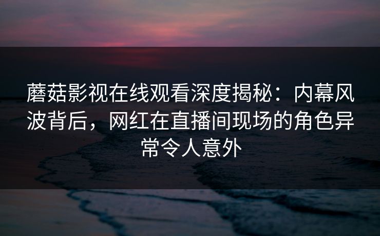 蘑菇影视在线观看深度揭秘：内幕风波背后，网红在直播间现场的角色异常令人意外