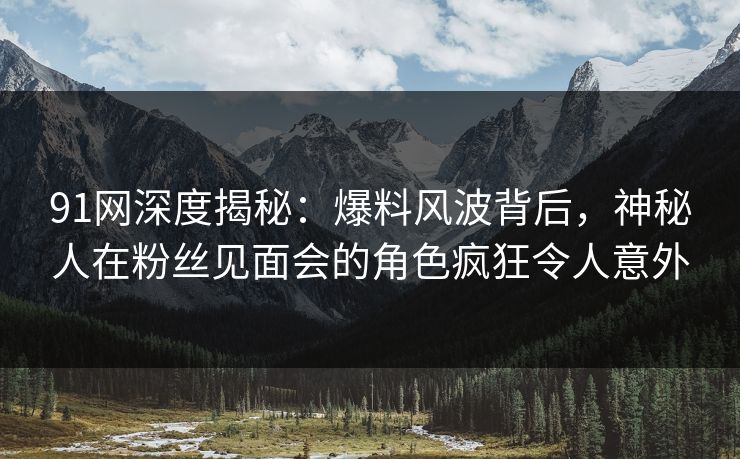 91网深度揭秘：爆料风波背后，神秘人在粉丝见面会的角色疯狂令人意外