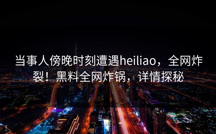 当事人傍晚时刻遭遇heiliao，全网炸裂！黑料全网炸锅，详情探秘