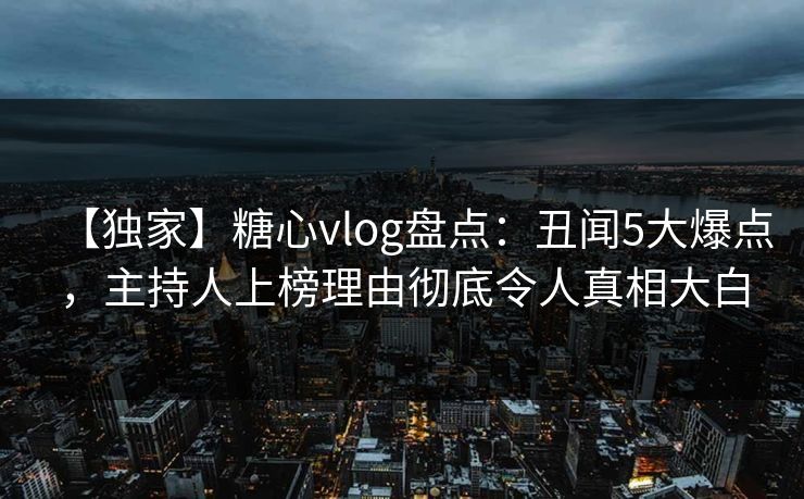 【独家】糖心vlog盘点：丑闻5大爆点，主持人上榜理由彻底令人真相大白