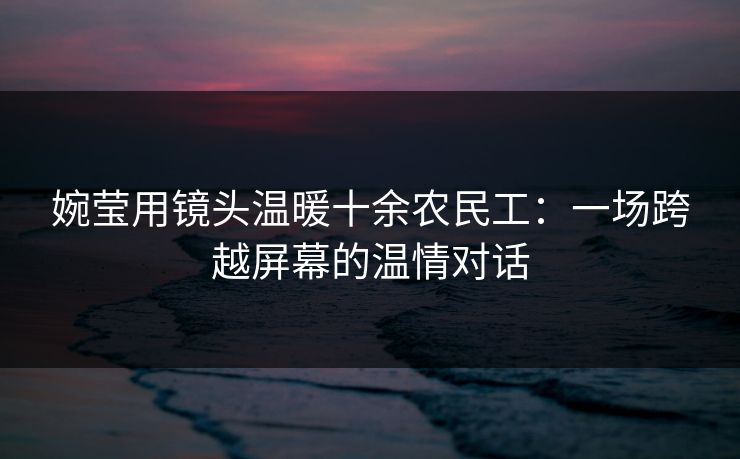 婉莹用镜头温暖十余农民工：一场跨越屏幕的温情对话