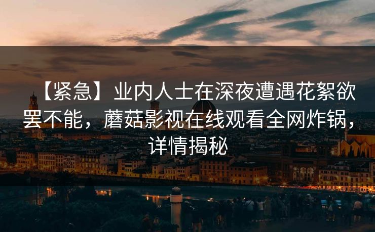 【紧急】业内人士在深夜遭遇花絮欲罢不能，蘑菇影视在线观看全网炸锅，详情揭秘