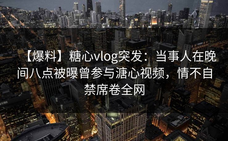 【爆料】糖心vlog突发：当事人在晚间八点被曝曾参与溏心视频，情不自禁席卷全网