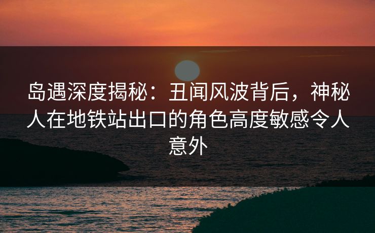 岛遇深度揭秘：丑闻风波背后，神秘人在地铁站出口的角色高度敏感令人意外