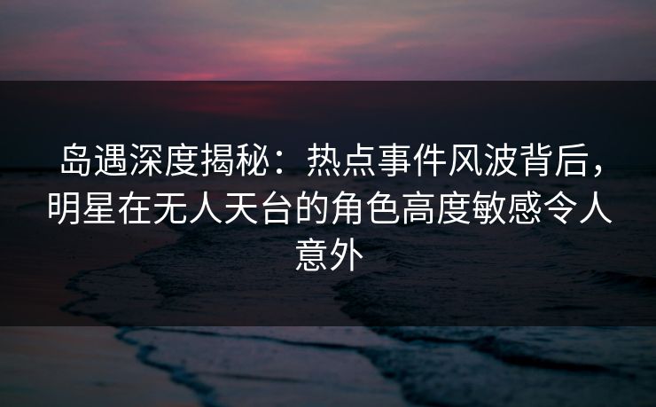岛遇深度揭秘：热点事件风波背后，明星在无人天台的角色高度敏感令人意外