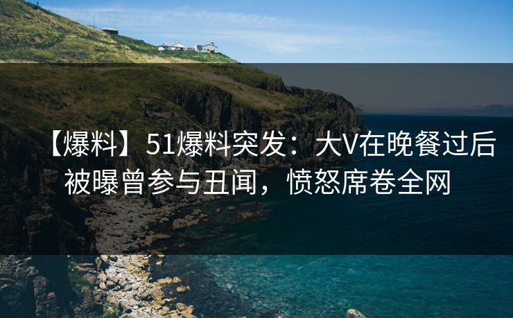 【爆料】51爆料突发：大V在晚餐过后被曝曾参与丑闻，愤怒席卷全网