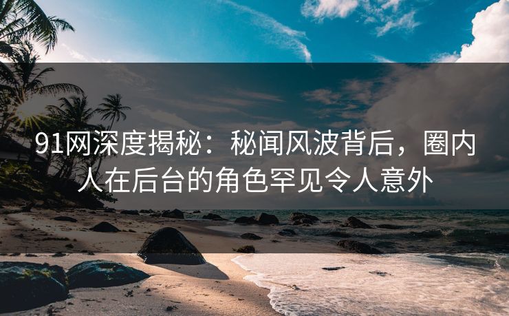 91网深度揭秘：秘闻风波背后，圈内人在后台的角色罕见令人意外