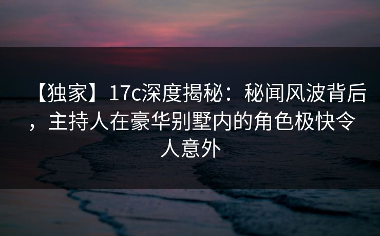 【独家】17c深度揭秘：秘闻风波背后，主持人在豪华别墅内的角色极快令人意外