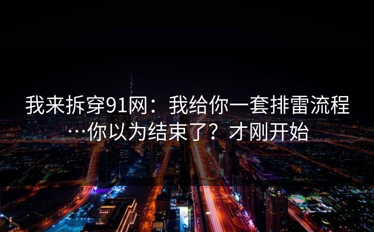 我来拆穿91网：我给你一套排雷流程…你以为结束了？才刚开始