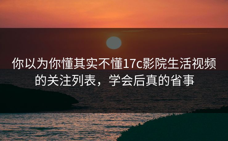 你以为你懂其实不懂17c影院生活视频的关注列表，学会后真的省事