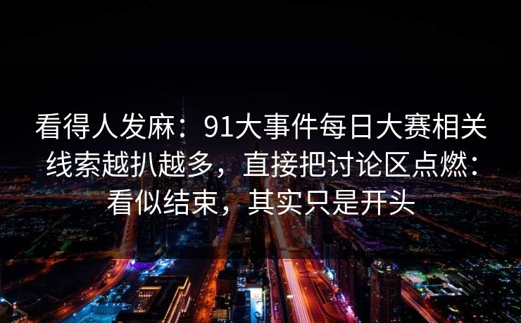看得人发麻：91大事件每日大赛相关线索越扒越多，直接把讨论区点燃：看似结束，其实只是开头